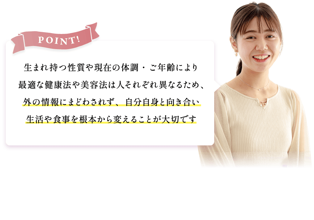 生まれ持つ性質や現在の体調・ご年齢により最適な健康法や美容法は人それぞれ異なるため、外の情報に惑わされず、自分自身と向き合い生活や食事を根本から変えることが大切です